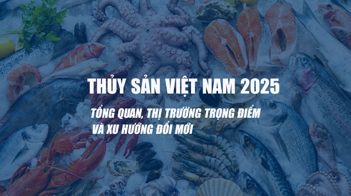 THỦY SẢN VIỆT NAM 2025: TỔNG QUAN, THỊ TRƯỜNG TRỌNG ĐIỂM VÀ XU HƯỚNG ĐỔI MỚI
